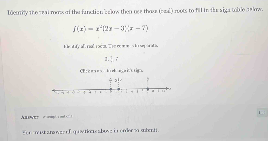 Identify the real roots of the function below then use those (real) roots to fill in the sign table below.
f(x)=x^2(2x-3)(x-7)
Identify all real roots. Use commas to separate.
0,  3/2 , 7
Click an area to change it's sign. 
Answer Attempt 1 out of 2 
You must answer all questions above in order to submit.