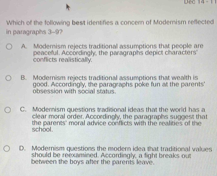 Dec 14 - 11
Which of the following best identifies a concern of Modernism reflected
in paragraphs 3-9?
A. Modernism rejects traditional assumptions that people are
peaceful. Accordingly, the paragraphs depict characters'
conflicts realistically.
B. Modernism rejects traditional assumptions that wealth is
good. Accordingly, the paragraphs poke fun at the parents'
obsession with social status.
C. Modernism questions traditional ideas that the world has a
clear moral order. Accordingly, the paragraphs suggest that
the parents' moral advice conflicts with the realities of the
school.
D. Modernism questions the modern idea that traditional values
should be reexamined. Accordingly, a fight breaks out
between the boys after the parents leave.