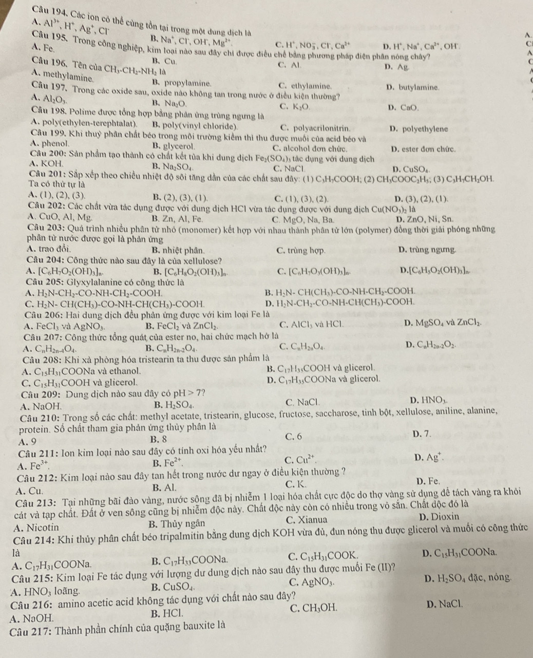 Các ion có thể cùng tồn tại trong một dung dịch là H^+,NO_3^(-,Cl^-),Ca^(2+) D. H^+,Na^+,Ca^(2+) , OH'.
A. Al^(3+),H^+,Ag^+ , cl B、 Na^+,Cl^-,OH^-,Mg^(2+)
A.
A. Fe.
C.
C
Câu 195. Trong công nghiệp, kim loại nào sau đây chi được điều ch D. Ag.
p điện phân
A
B、Cu. C. Al.
C
Câu 196. Tên của CH_3-CH_2-NH_2Id
A. methylamine.
B. propylamine. C. ethylamine. D. butylamine.
Câu 197. Trong các oxide sau, oxide nào không tan trong nước ở điều kiện thường?
A. Al_2O_3.
B. Na_2O.
C. K_2O. D. CaO.
Câu 198. Polime được tổng hợp bằng phản ứng trùng ngưng là
A. poly(ethylen-terephtalat). B. poly(vinyl chloride). C. polyacrilonitrin. D. polyethylene
Câu 199. Khi thuỳ phân chất béo trong môi trường kiểm thì thu được muối của acid béo và
A. phenol B. glycerol. C. alcohol đơn chức. D. ester đơn chức.
Câu 200: Sản phẩm tạo thành có chất kết tủa khi dung dịch Fe₂( SO_4) tác dụng với dung dịch
A. KOH
B. Na_2SO_4 C. NaCl D.CuSO_4
Câu 201: Sắp xếp theo chiều nhiệt độ sôi tăng dần của các chất sau đây: (1) C₃H₇COOH; (2) CH_3COOC_2H_5;(3) C_3H_7CH_2C H.
Ta có thứ tự là
A. (1), (2),(3) B. (2),(3),(1) C. (1) ,(3),(2). D. (3), (2), (1).
Câu 202: Các chất vừa tác dụng được với dung dịch HCl vừa tác dụng được với dung dịch Cu(NO_3)_2 là
A. Cu O,AI,Mg B. Zn, Al, Fe. C. MgO, Na, Ba. D. ZnO, Ni, Sn.
Câu 203: Quả trình nhiều phân tử nhó (monomer) kết hợp với nhau thành phân tử lớn (polymer) đồng thời giải phóng những
phân từ nước được gọi là phản ứng
A. trao đổi B. nhiệt phân. C. trùng hợp. D. trùng ngưng.
Câu 204: Công thức nào sau đây là của xellulose?
A. [C_6H_7O_2(OH)_3]_n. B. [C_6H_8O_2(OH)_3]_n. C. [C_6H_7O_3(OH)_3]_n. D. [C_6H_5O_2(OH)_3]_n.
Câu 205 : Glyxylalanine có công thức là
A. H_2N-CH_2-CO-NH-CH_2-COOH
B. H_2N-CH(CH_3)-CO-NH-CH_2-COOH.
C. H_2N-CH(CH_3)-CO-NH-CH(CH_3)-COOH. D. H_2N-CH_2-CO-NH-CH(CH_3)-COOH.
Câu 206: :  Hai dung dịch đều phản ứng được với kim loại Fe là
A. FeCl_3 và AgNO_3. B. FeCl_2 và ZnCl_2. C. AlCl_3 và HCl.
D. MgSO_4 và ZnCl_2.
Câu 207: Công thức tổng quát của ester no, hai chức mạch hở là
A. C_nH_2n-1O_4. B. C_nH_2n-2O_4
D.
C. C_nH_2nO_4. C_nH_2n-2O_2.
Câu 208 : Khi xà phòng hóa tristearin ta thu được sản phẩm là
B.
A. C_15H_31 COONa và ethanol. C_17H_35COOH và glicerol.
D. C_17H_35COONa
C. C_15H_31 C OOH và glicerol. và glicerol.
Câu 209 : Dung dịch nào sau đây có pH>7 ?
A. NaOH. B. H_2SO_4. C. NaCl. D. HNO_3.
Câu 210: Trong số các chất: methyl acetate, tristearin, glucose, fructose, saccharose, tinh bột, xellulose, aniline, alanine,
protein. Số chất tham gia phản ứng thủy phân là
A. 9 B. 8 C. 6 D. 7.
Câu 211: Ion kim loại nào sau đây có tính oxi hóa yếu nhất?
A. Fe³
B. Fe^(2+). C. Cu^(2+). D. Ag^+.
Câu 212: Kim loại nào sau đây tan hết trong nước dư ngay ở điều kiện thường ?
C. K.
A. Cu B. Al. D. Fe.
Câu 213: Tại những bãi đào vàng, nước sộng đã bị nhiễm 1 loại hóa chất cực độc do thợ vàng sử dụng để tách vàng ra khỏi
cát và tạp chất. Đất ở ven sông cũng bị nhiễm độc này. Chất độc này còn có nhiều trong vỏ sắn. Chất dộc đó là
A. Nicotin B. Thủy ngân C. Xianua
D. Dioxin
Câu 214: Khi thủy phân chất béo tripalmitin bằng dung dịch KOH vừa đủ, đun nóng thu được glicerol và muối có công thức
là
A. C_17H_31 COONa.
B. C_17H_33 CO ON: 1 C. C_15H_31COOK. D. C_15H_31 COONa
Câu 215 5: Kim loại Fe tác dụng với lượng dư dung dịch nào sau đây thu được muối Fe (II)?
D. H_2SO_4 dac , nóng
A. HNO_3 loãng.
B. CuSO_4.
C. AgNO_3.
Câu 216: amino acetic acid không tác dụng với chất nào sau đây?
A. NaOH B. HCl. C. CH_3OH. D. NaCl.
Câu 217: Thành phần chính của quặng bauxite là