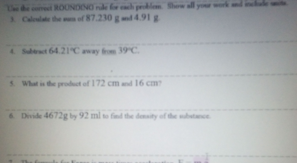 Use the correct ROUNDINO rule for each problem. Show all your work and include sate. 
3. Calculate the sum of 87.230 g and 4.91 g. 
__ 
4. Subtract 64.21°C away from 39°C. 
_ 
_ 
5. What is the product of 172 cm and 16 cm? 
_ 
_ 
6. Divide 4672g by 92 ml to find the density of the substance. 
_ 
_ 
_