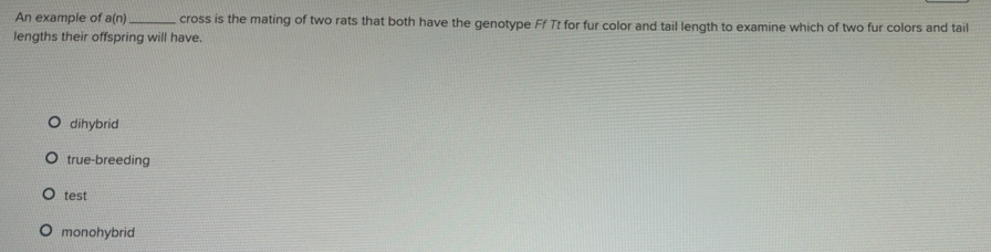 An example of a(n) cross is the mating of two rats that both have the genotype Ff Tt for fur color and tail length to examine which of two fur colors and tail
lengths their offspring will have.
dihybrid
true-breeding
test
monohybrid