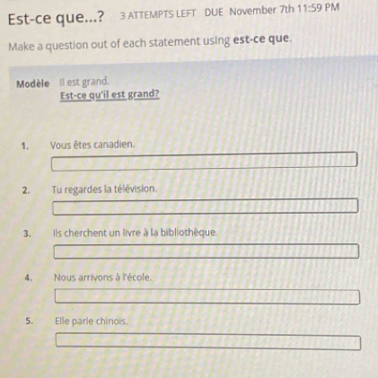 Est-ce que...? 3 ATTEMPTS LEFT DUE November 7th 11:59 PM 
Make a question out of each statement using est-ce que. 
Modèle Il est grand. 
Est-ce qu'il est grand? 
1. Vous êtes canadien. 
2. Tu regardes la télévision 
3. Ils cherchent un livre à la bibliothèque. 
4. Nous arrivons à l'école 
5. Elle parle chinois.