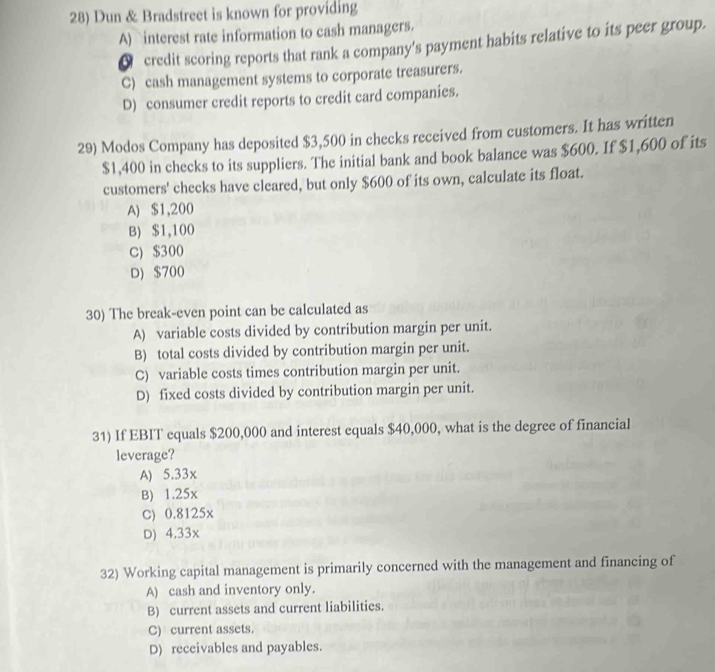Dun & Bradstreet is known for providing
A) interest rate information to cash managers.
△ credit scoring reports that rank a company's payment habits relative to its peer group.
C) cash management systems to corporate treasurers.
D) consumer credit reports to credit card companies.
29) Modos Company has deposited $3,500 in checks received from customers. It has written
$1,400 in checks to its suppliers. The initial bank and book balance was $600. If $1,600 of its
customers' checks have cleared, but only $600 of its own, calculate its float.
A) $1,200
B) $1,100
C) $300
D) $700
30) The break-even point can be calculated as
A) variable costs divided by contribution margin per unit.
B) total costs divided by contribution margin per unit.
C) variable costs times contribution margin per unit.
D) fixed costs divided by contribution margin per unit.
31) If EBIT equals $200,000 and interest equals $40,000, what is the degree of financial
leverage?
A) 5.33x
B) 1.25x
C) 0.8125x
D) 4.33x
32) Working capital management is primarily concerned with the management and financing of
A) cash and inventory only.
B) current assets and current liabilities.
C) current assets.
D) receivables and payables.