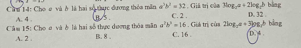 1-13 
Cầu 14: Cho a và b là hai số thực dương thỏa mãn a^3b^2=32. Giá trị của 3log _2a+2log _2b bằng
A. 4. B 5. C. 2.
D. 32.
Câu 15: Cho a và b là hai số thực dương thỏa mãn a^2b^3=16. Giá trị của 2log _2a+3log _2b bằng
C. 16.
A. 2. B. 8. D. 4.