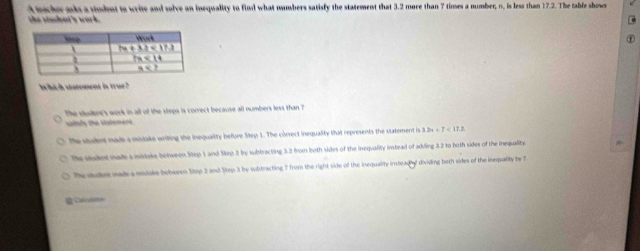 A mcher mks a student to write and solve an inequality to find what numbers satisfy the statement that 3.2 more than 7 times a number, n, is less than 17.2. The table shows
the student's work.
①
Which statement is true?
The student's work in all of the steps is correct because all numbers less than ?
salisly the statement.
The student made a midake writing the inequality before Step 1. The correct inequality that represents the statement is 3.24/ 7<17.2
The sudent made a mistake between Step 1 and Step 2 by subtracting 3.2 from both sides of the inequality instead of adding 3.2 to both sides of the inequality
1
The stulnt made a malake between Step 2 and Step 3 by subtracting 7 from the right side of the inequality instead of dividing both sides of the inequality by 7.
# Cauo