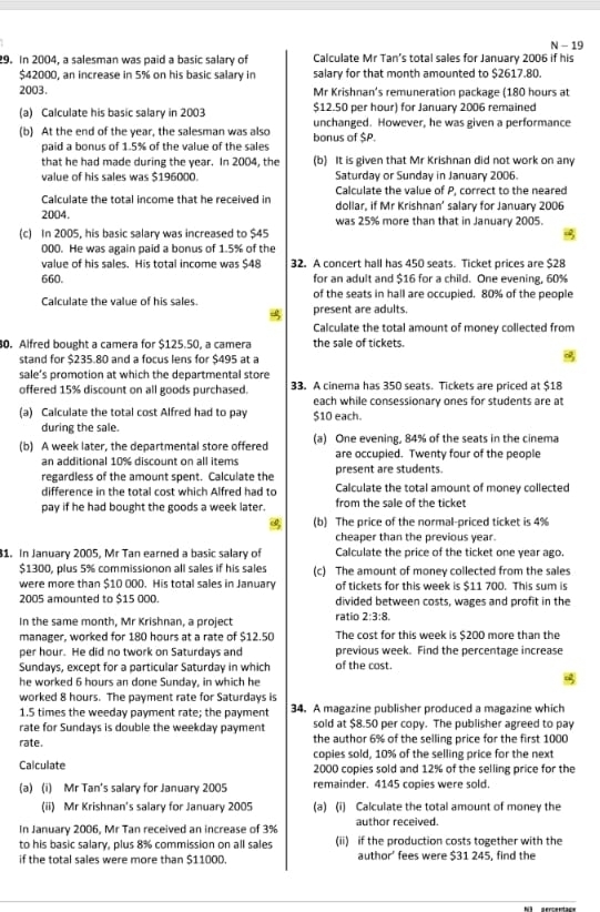 19
29. In 2004, a salesman was paid a basic salary of Calculate Mr Tan’s total sales for January 2006 if his
$42000, an increase in 5% on his basic salary in salary for that month amounted to $2617.80.
2003. Mr Krishnan's remuneration package (180 hours at
$12.50 per hour) for January 2006 remained
(a) Calculate his basic salary in 2003 unchanged. However, he was given a performance
(b) At the end of the year, the salesman was also bonus of $P.
paid a bonus of 1.5% of the value of the sales
that he had made during the year. In 2004, the (b) It is given that Mr Krishnan did not work on any
value of his sales was $196000. Saturday or Sunday in January 2006.
Calculate the value of P, correct to the neared
Calculate the total income that he received in dollar, if Mr Krishnan’ salary for January 2006
2004. was 25% more than that in January 2005.
(c) In 2005, his basic salary was increased to $45
000. He was again paid a bonus of 1.5% of the
value of his sales. His total income was $48 32. A concert hall has 450 seats. Ticket prices are $28
660. for an adult and $16 for a child. One evening, 60%
Calculate the value of his sales of the seats in hall are occupied. 80% of the people
present are adults.
Calculate the total amount of money collected from
0. Alfred bought a camera for $125.50, a camera the sale of tickets.
stand for $235.80 and a focus lens for $495 at a
sale’s promotion at which the departmental store
offered 15% discount on all goods purchased. 33. A cinema has 350 seats. Tickets are priced at $18
each while consessionary ones for students are at
(a) Calculate the total cost Alfred had to pay $10 each.
during the sale.
(b) A week later, the departmental store offered (a) One evening, 84% of the seats in the cinema
an additional 10% discount on all items are occupied. Twenty four of the people
regardless of the amount spent. Calculate the present are students.
difference in the total cost which Alfred had to Calculate the total amount of money collected
pay if he had bought the goods a week later. from the sale of the ticket
(b) The price of the normal-priced ticket is 4%
cheaper than the previous year
1. In January 2005, Mr Tan earned a basic salary of Calculate the price of the ticket one year ago.
$1300, plus 5% commissionon all sales if his sales (c) The amount of money collected from the sales
were more than $10 000. His total sales in January of tickets for this week is $11 700. This sum is
2005 amounted to $15 000. divided between costs, wages and profit in the
In the same month, Mr Krishnan, a project ratio 2:3:8.
manager, worked for 180 hours at a rate of $12.50 The cost for this week is $200 more than the
per hour. He did no twork on Saturdays and previous week. Find the percentage increase
Sundays, except for a particular Saturday in which of the cost.
he worked 6 hours an done Sunday, in which he
worked 8 hours. The payment rate for Saturdays is
1.5 times the weeday payment rate; the payment 34. A magazine publisher produced a magazine which
rate for Sundays is double the weekday payment sold at $8.50 per copy. The publisher agreed to pay
rate. the author 6% of the selling price for the first 1000
copies sold, 10% of the selling price for the next
Calculate 2000 copies sold and 12% of the selling price for the
(a) (i) Mr Tan's salary for January 2005 remainder. 4145 copies were sold.
(ii) Mr Krishnan's salary for January 2005 (a) (i) Calculate the total amount of money the
In January 2006, Mr Tan received an increase of 3% author received.
to his basic salary, plus 8% commission on all sales (ii) if the production costs together with the
if the total sales were more than $11000. author' fees were $31 245, find the