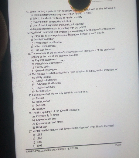 When nursing a patient with suspicious louower, which one of the following is
the most appropriate nursing intervention for such a client?
a) Talk to the client constantly to reinforce reality
b) Involve him in competitive activities
c) Use of Non Judgmental and Consistent approach
d) Project cheerfulness in interacting with the patient
32. Psychiatric treatment that employs the environment for the benefit of the patient
by using day to day experiences of the patient living in a ward is called:
a) Institutionalization
b) Environment modification
c) Milieu Management
d) Half-way home
33. The sum total of the examiner's observations and impressions of the psychiatric
patient at the time of the interview is called:
a) Physical assessment
b) Mental state examination
c) History taking
d) General observation
34. The process by which a psychiatry client is helped to adjust to the limitations of
his ability is called:
a) Social skills training
b) Behaviour Modification
c) Institutional Care
d) Rehabilitation
35. False perception without any stimuli is referred to as:
b) Hallucination a) Illusion
c) Delusion
d) suspicion
36. The first quadrant of the JOHARI window is
b) Known to self only a) Known only overline CD others
c) Known to self and others
d) Blind spot
37. Mental health Equation was developed by Albee and Ryan Finn in the year?
a) 1982
b) 1962
c) 1909
d) 1993
RN MHP- PV QUALIFYING EXAMINATION - RILY 2020 Page @
