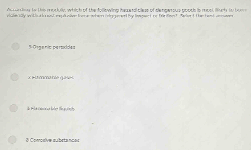 According to this module, which of the following hazard class of dangerous goods is most likely to burn
violently with almost explosive force when triggered by impact or friction? Select the best answer.
5 Organic peroxídes
2 Flammable gases
3 Flammable liquids
8 Corrosive substances