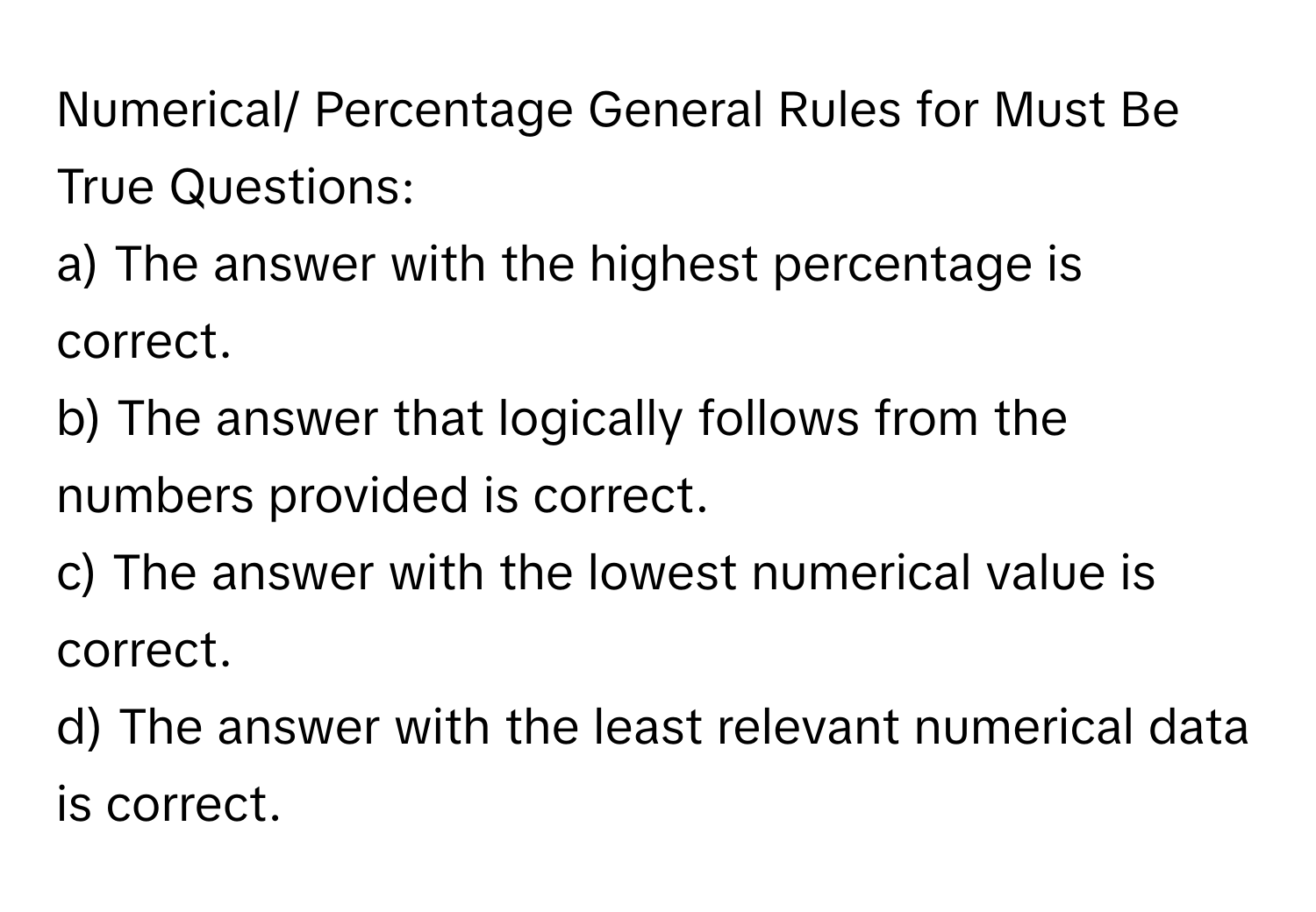 Numerical/ Percentage General Rules for Must Be True Questions:

a) The answer with the highest percentage is correct. 
b) The answer that logically follows from the numbers provided is correct. 
c) The answer with the lowest numerical value is correct. 
d) The answer with the least relevant numerical data is correct.