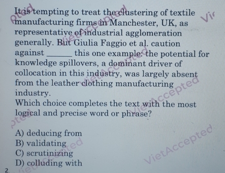 It is tempting to treat the clustering of textile
manufacturing firms in Manchester, UK, as
representative of industrial agglomeration
generally. But Giulia Faggio et al. caution
against_ this one example: the potential for
knowledge spillovers, a dominant driver of
collocation in this industry, was largely absent
from the leather clothing manufacturing
industry.
Which choice completes the text with the most
logical and precise word or phrase?
A) deducing from
B) validating
C) scrutinizing
D) colluding with
VietAccepted
2.