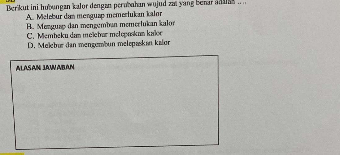 Berikut ini hubungan kalor dengan perubahan wujud zat yang benar adalah ....
A. Melebur dan menguap memerlukan kalor
B. Menguap dan mengembun memerlukan kalor
C. Membeku dan melebur melepaskan kalor
D. Melebur dan mengembun melepaskan kalor
ALASAN JAWABAN