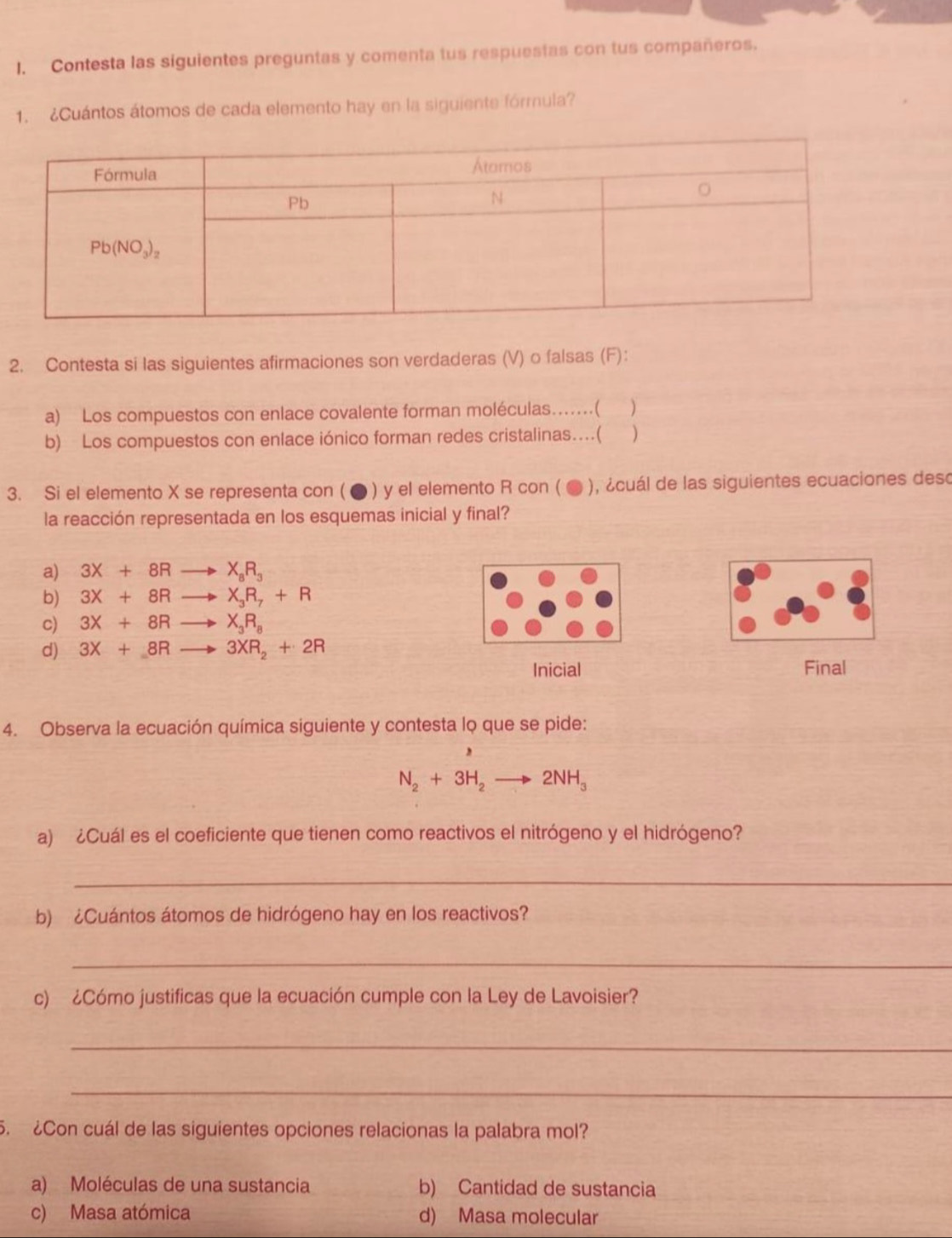 Contesta las siguientes preguntas y comenta tus respuestas con tus compañeros.
1. ¿Cuántos átomos de cada elemento hay en la siguiente fórmula?
2. Contesta si las siguientes afirmaciones son verdaderas (V) o falsas (F):
a) Los compuestos con enlace covalente forman moléculas...( )
b) Los compuestos con enlace iónico forman redes cristalinas…(
3. Si el elemento X se representa con ( ● ) y el elemento R con ( ● ), ¿cuál de las siguientes ecuaciones deso
la reacción representada en los esquemas inicial y final?
a) 3X+8R to X_8R_3
b) 3X+8Rto X_3R_7+R
c) 3X+8Rto X_3R_8
d) 3X+8Rto 3XR_2+2R
Inicial Final
4. Observa la ecuación química siguiente y contesta lọ que se pide:
,
N_2+3H_2to 2NH_3
a) ¿Cuál es el coeficiente que tienen como reactivos el nitrógeno y el hidrógeno?
_
b) ¿Cuántos átomos de hidrógeno hay en los reactivos?
_
c) ¿Cómo justificas que la ecuación cumple con la Ley de Lavoisier?
_
_
5. ¿Con cuál de las siguientes opciones relacionas la palabra mol?
a) Moléculas de una sustancia b) Cantidad de sustancia
c) Masa atómica d) Masa molecular