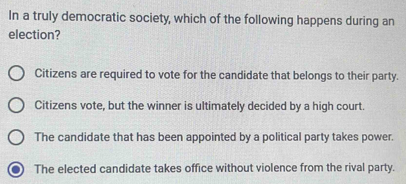 In a truly democratic society, which of the following happens during an
election?
Citizens are required to vote for the candidate that belongs to their party.
Citizens vote, but the winner is ultimately decided by a high court.
The candidate that has been appointed by a political party takes power.
The elected candidate takes office without violence from the rival party.