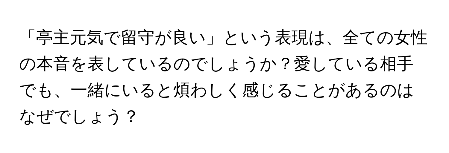 「亭主元気で留守が良い」という表現は、全ての女性の本音を表しているのでしょうか？愛している相手でも、一緒にいると煩わしく感じることがあるのはなぜでしょう？