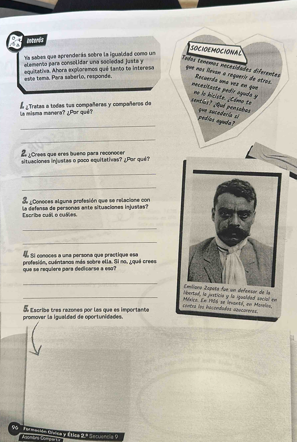 Interés 
SOCIOEMOCIONAL 
Ya sabes que aprenderás sobre la igualdad como un 
elemento para consolidar una sociedad justa y 
Todos tenemos necesidades diferentes 
equitativa. Ahora exploremos qué tanto te interesa 
que nos llevan a requerir de otros. 
este tema. Para saberlo, responde. 
Recuerda una vez en que 
necesitaste pedir ayuda y 
no lo hiciste. ¿Cómo te 
e ¿ Tratas a todas tus compañeras y compañeros de 
sentías? ¿Qué pensabas 
la misma manera? ¿Por qué? 
que sucedería sì 
_ 
pedías ayuda? 
_ 
¿Crees que eres bueno para reconocer 
situaciones injustas o poco equitativas? ¿Por qué? 
_ 
_ 
bo ¿Conoces alguna profesión que se relacione con 
la defensa de personas ante situaciones injustas? 
Escribe cuál o cuáles. 
_ 
_ 
Si conoces a una persona que practique esa 
profesión, cuéntanos más sobre ella. Si no, ¿qué crees 
que se requiere para dedicarse a eso? 
_ 
Emiliano Zapata fue un defensor de la 
_libertad, la justicia y la igualdad social en 
México. En 1906 se levantó, en Morelos, 
contra los hacendados azucareros. 
d Escribe tres razones por las que es importante 
promover la igualdad de oportunidades. 
96 Formación Cívica y Ética 2.º Secuencia 9 
Asombro Compartir