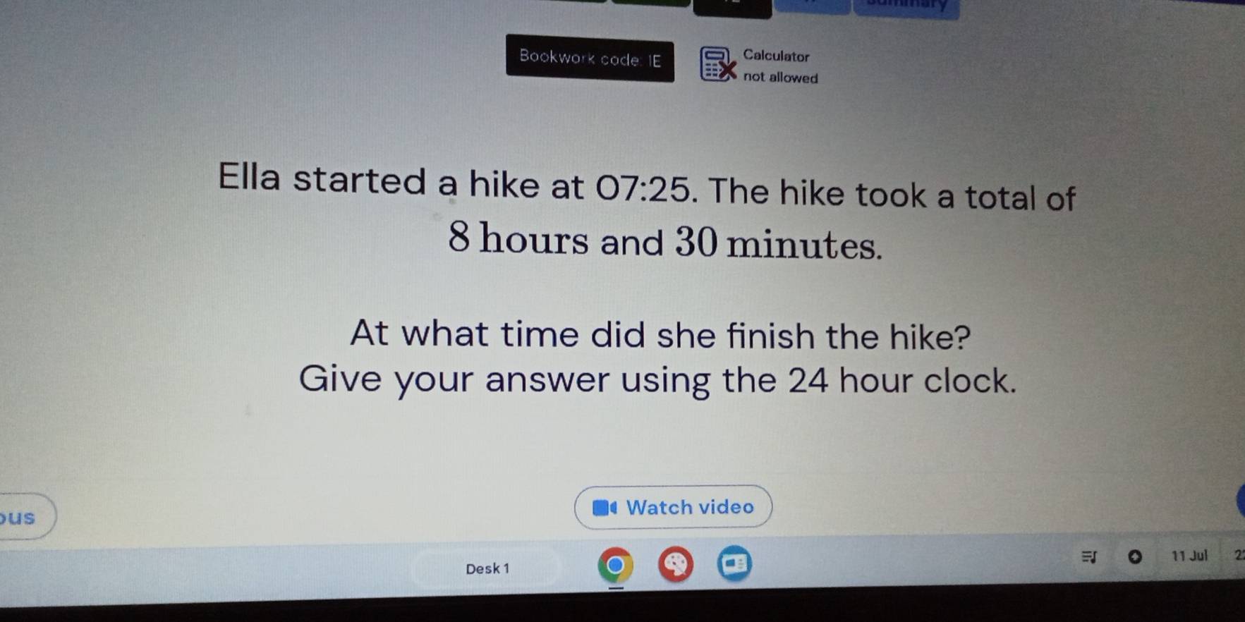 amary 
Bookwork code: IE 
Calculator 
not allowed 
Ella started a hike at 07:25 . The hike took a total of
8 hours and 30 minutes. 
At what time did she finish the hike? 
Give your answer using the 24 hour clock. 
Watch video 
us 
Desk 1 11 Jul 2