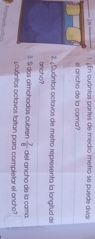 ¿En cuántas partes de medio metro se puede dividir 
el ancho de la cama?_ 
_ 
2. ¿Cuántos octavos de metro representa la longitud del 
ancho?_ 
3. Si dos almohadas cubren  7/8  del ancho de la cama, 
¿cuántos octavos faltan para completar el ancho? 
. Pensamiento crítico