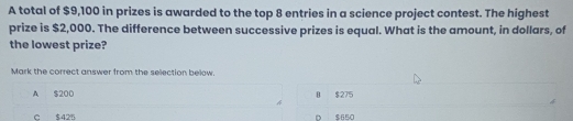 A total of $9,100 in prizes is awarded to the top 8 entries in a science project contest. The highest
prize is $2,000. The difference between successive prizes is equal. What is the amount, in dollars, of
the lowest prize?
Mark the correct answer from the selection below.
A $200 B $275
C $425 D $650