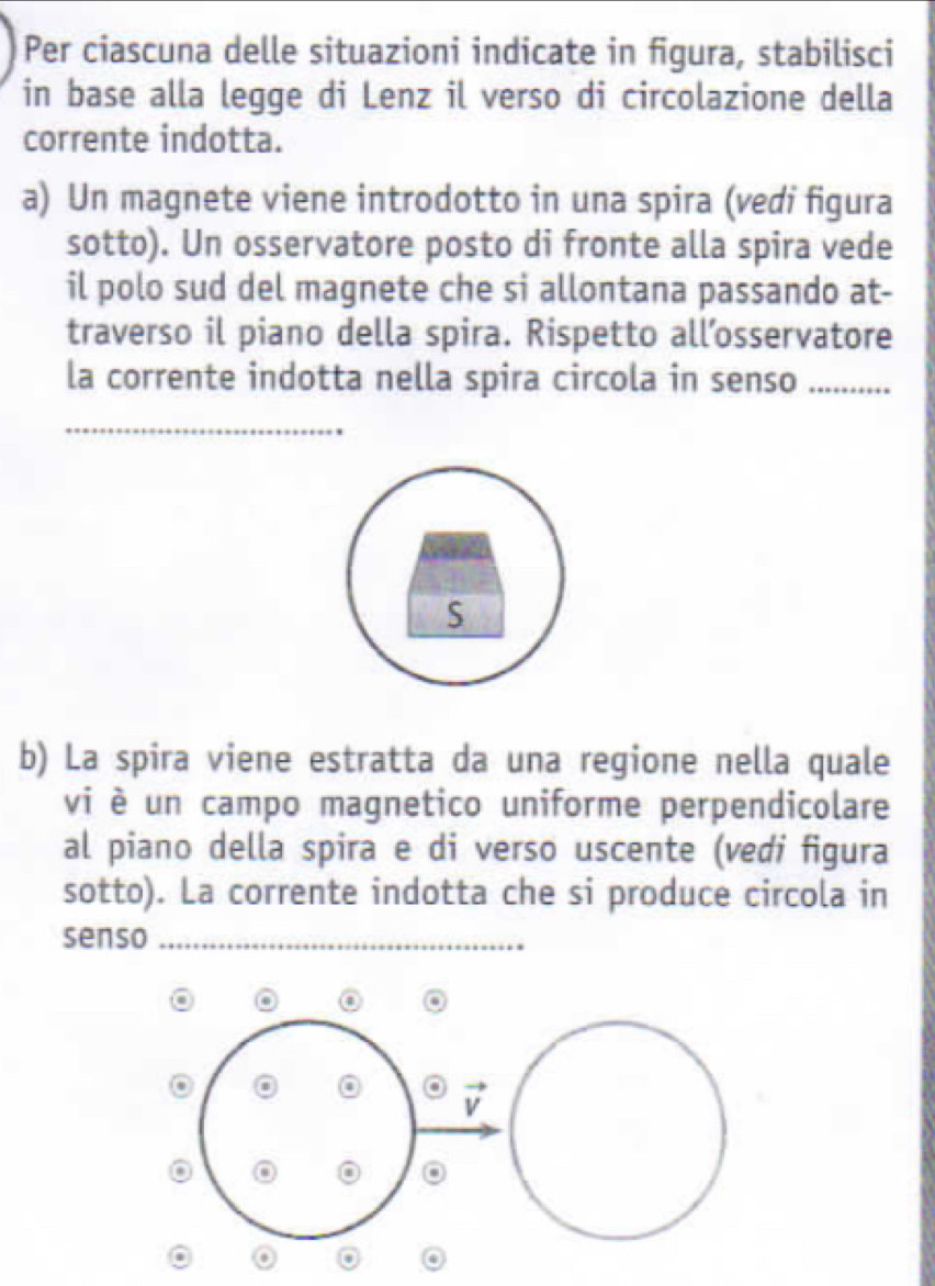 Per ciascuna delle situazioni indicate in figura, stabilisci 
in base alla legge di Lenz il verso di circolazione della 
corrente indotta. 
a) Un magnete viene introdotto in una spira (vedi figura 
sotto). Un osservatore posto di fronte alla spira vede 
il polo sud del magnete che si allontana passando at- 
traverso il piano della spira. Rispetto all’osservatore 
la corrente indotta nella spira circola in senso_ 
_ 
S 
b) La spira viene estratta da una regione nella quale 
vi è un campo magnetico uniforme perpendicolare 
al piano della spira e di verso uscente (vedi figura 
sotto). La corrente indotta che si produce circola in 
senso_ 
i