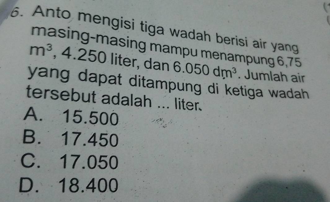 Anto mengisi tiga wadah berisi air yang
masing-masing mampu menampung 6,75
m^3 , 4.250 liter, dan 6.050dm^3. Jumlah air
yang dapat ditampung di ketiga wadah .
tersebut adalah ... liter.
A. 15.500
B. 17.450
C. 17.050
D. 18.400