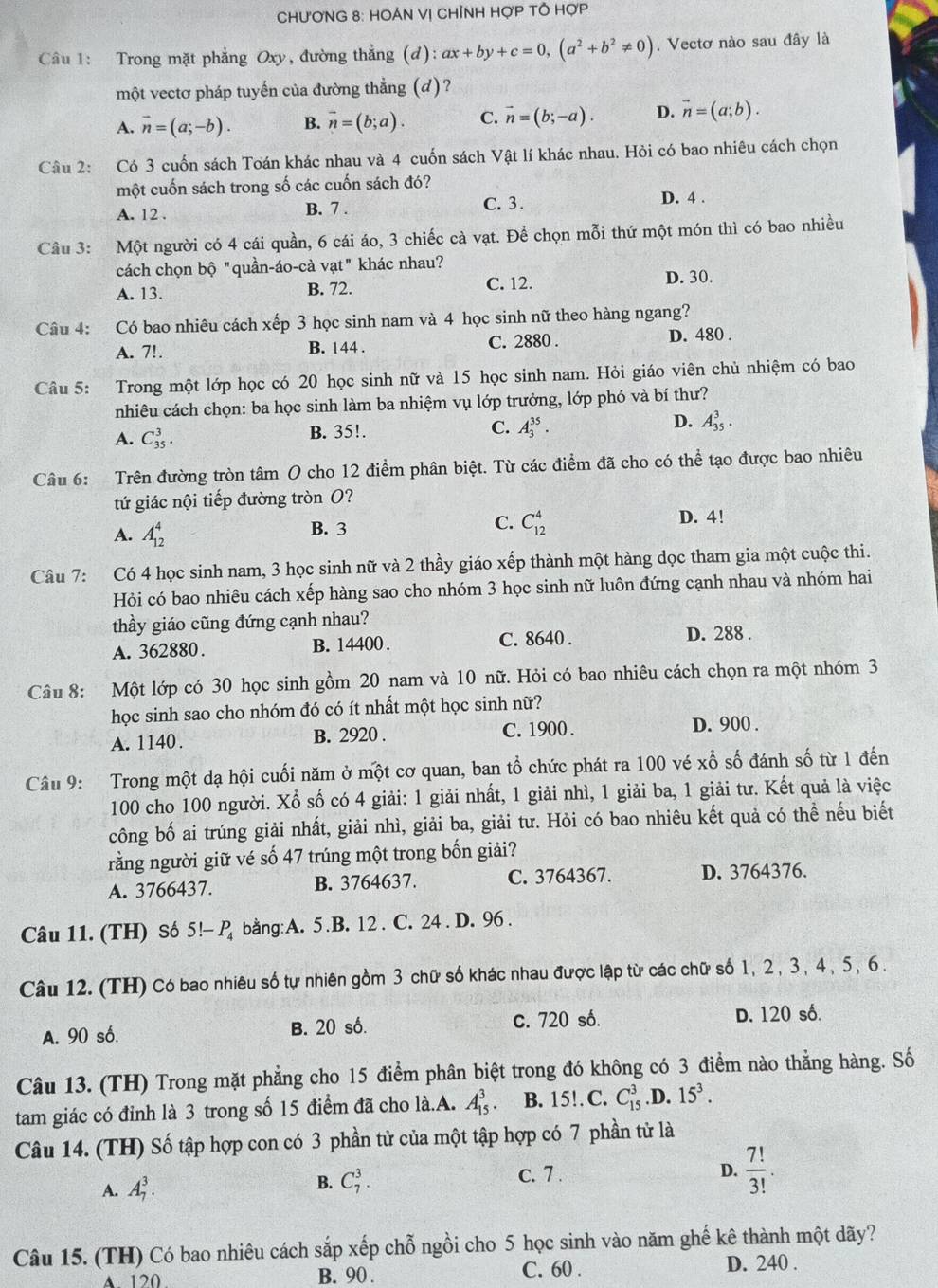 CHƯơNG 8: HOÁN Vị CHỉNH HợP TÔ HợP
Câu 1: Trong mặt phẳng Oxy, đường thẳng (đ) l):ax+by+c=0,(a^2+b^2!= 0) Vectơ nào sau đây là
một vectơ pháp tuyến của đường thẳng (d)?
A. vector n=(a;-b). B. vector n=(b;a). C. vector n=(b;-a). D. vector n=(a;b).
Câu 2: Có 3 cuốn sách Toán khác nhau và 4 cuốn sách Vật lí khác nhau. Hỏi có bao nhiêu cách chọn
một cuốn sách trong số các cuốn sách đó?
A. 12 . B. 7 . C. 3 . D. 4 .
Câu 3: Một người có 4 cái quần, 6 cái áo, 3 chiếc cà vạt. Để chọn mỗi thứ một món thì có bao nhiều
cách chọn bộ "quần-áo-cà vạt" khác nhau? D. 30.
A. 13. B. 72. C. 12.
Câu 4: Có bao nhiêu cách xếp 3 học sinh nam và 4 học sinh nữ theo hàng ngang?
A. 7!. B. 144 . C. 2880 . D. 480 .
Câu 5: Trong một lớp học có 20 học sinh nữ và 15 học sinh nam. Hỏi giáo viên chủ nhiệm có bao
nhiêu cách chọn: ba học sinh làm ba nhiệm vụ lớp trưởng, lớp phó và bí thư?
D.
A. C_(35)^3.
B. 35!. C. A_3^((35)· A_(35)^3.
Câu 6: Trên đường tròn tâm O cho 12 điểm phân biệt. Từ các điểm đã cho có thể tạo được bao nhiêu
tứ giác nội tiếp đường tròn O?
A. A_(12)^4 B. 3 C. C_(12)^4
D. 4!
Câu 7: Có 4 học sinh nam, 3 học sinh nữ và 2 thầy giáo xếp thành một hàng dọc tham gia một cuộc thi.
Hỏi có bao nhiêu cách xếp hàng sao cho nhóm 3 học sinh nữ luôn đứng cạnh nhau và nhóm hai
thầy giáo cũng đứng cạnh nhau?
A. 362880. B. 14400 . C. 8640 .
D. 288 .
Câu 8: Một lớp có 30 học sinh gồm 20 nam và 10 nữ. Hỏi có bao nhiêu cách chọn ra một nhóm 3
học sinh sao cho nhóm đó có ít nhất một học sinh nữ?
A. 1140. B. 2920 . C. 1900 . D. 900 .
Câu 9: Trong một dạ hội cuối năm ở một cơ quan, ban tổ chức phát ra 100 vé xổ số đánh số từ 1 đến
100 cho 100 người. Xổ số có 4 giải: 1 giải nhất, 1 giải nhì, 1 giải ba, 1 giải tư. Kết quả là việc
công bố ai trúng giải nhất, giải nhì, giải ba, giải tư. Hỏi có bao nhiêu kết quả có thể nếu biết
rằng người giữ vé số 47 trúng một trong bốn giải?
A. 3766437. B. 3764637. C. 3764367. D. 3764376.
Câu 11. (TH) Số 5!-P_4) bang:A. 5.B. 12 . C. 24 . D. 96 .
Câu 12. (TH) Có bao nhiêu số tự nhiên gồm 3 chữ số khác nhau được lập từ các chữ số 1, 2 , 3, 4, 5, 6 .
A. 90 số. B. 20 số. c. 720 số. D. 120 số.
Câu 13. (TH) Trong mặt phẳng cho 15 điểm phân biệt trong đó không có 3 điểm nào thẳng hàng. Số
tam giác có đỉnh là 3 trong số 15 điểm đã cho là.A. A_(15)^3. B. 15! C. C_(15)^3 D. 15^3.
Câu 14. (TH) Số tập hợp con có 3 phần tử của một tập hợp có 7 phần tử là
c. 7 .
A. A_7^(3. B. C_7^3. D. frac 7!)3!.
Câu 15. (TH) Có bao nhiêu cách sắp xếp chỗ ngồi cho 5 học sinh vào năm ghế kê thành một dãy?
C. 60 .
A 120 B. 90 . D. 240 .