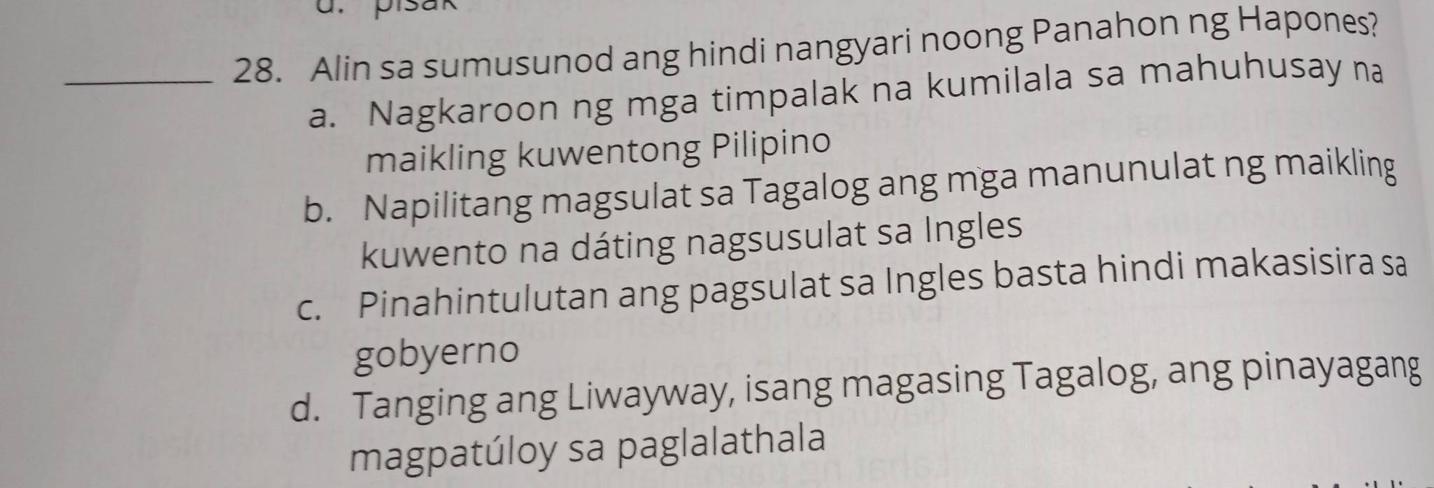 pisak
_28. Alin sa sumusunod ang hindi nangyari noong Panahon ng Hapones?
a. Nagkaroon ng mga timpalak na kumilala sa mahuhusay na
maikling kuwentong Pilipino
b. Napilitang magsulat sa Tagalog ang mga manunulat ng maikling
kuwento na dáting nagsusulat sa Ingles
c. Pinahintulutan ang pagsulat sa Ingles basta hindi makasisira sa
gobyerno
d. Tanging ang Liwayway, isang magasing Tagalog, ang pinayagang
magpatúloy sa paglalathala