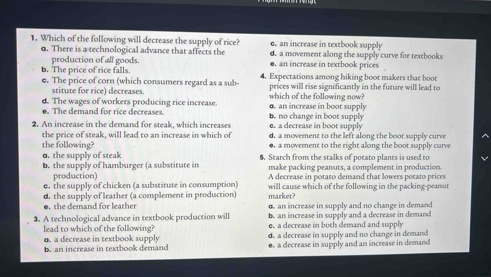 Which of the following will decrease the supply of rice? c. an increase in textbook supply
d. There is a technological advance that affects the d. a movement along the supply curve for textbooks
production of all goods. e. an increase in textbook prices
b. The price of rice falls. 4. Expectations among hiking boot makers that boot
c. The price of corn (which consumers regard as a sub- prices will rise significantly in the future will lead to
stitute for rice) decreases. which of the following now?
d. The wages of workers producing rice increase. d. an increase in boot supply
e. The demand for rice decreases. b. no change in boot supply
2. An increase in the demand for steak, which increases e. a decrease in boot supply
the price of steak, will lead to an increase in which of d. a movement to the left along the boot supply curve
the following? ●. a movement to the right along the boot supply curve
d. the supply of steak 5. Starch from the stalks of potato plants is used to
b. the supply of hamburger (a substitute in make packing peanuts, a complement in production.
production) A decrease in potato demand that lowers potato prices
c. the supply of chicken (a substitute in consumption) will cause which of the following in the packing-peanut
d. the supply of leather (a complement in production) market?
●. the demand for leather d. an increase in supply and no change in demand
3. A technological advance in textbook production will b. an increase in supply and a decrease in demand
lead to which of the following? c. a decrease in both demand and supply
d. a decrease in textbook supply d. a decrease in supply and no change in demand
b. an increase in textbook demand e. a decrease in supply and an increase in demand