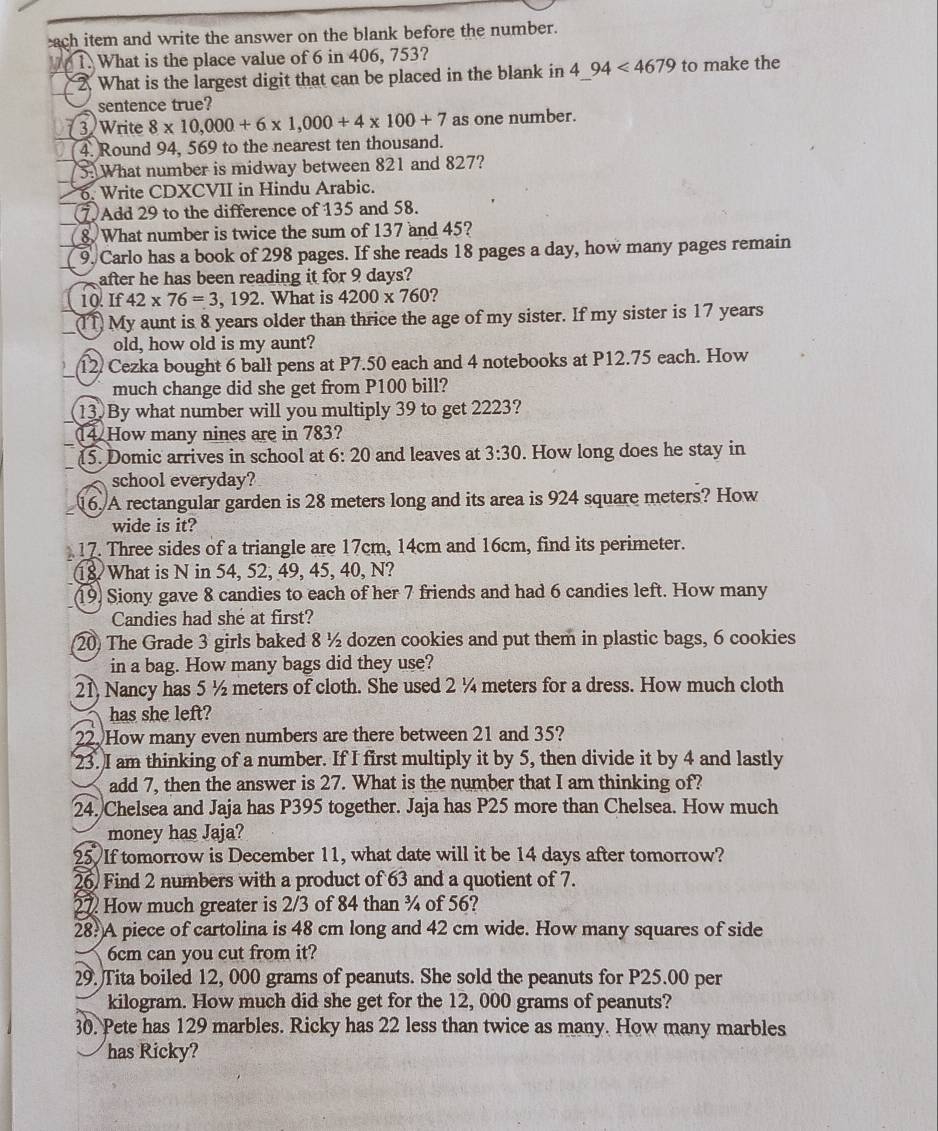 ach item and write the answer on the blank before the number.
1. What is the place value of 6 in 406, 753?
2. What is the largest digit that can be placed in the blank in 4_ 94<4679</tex> to make the
sentence true?
3 Write 8* 10,000+6* 1,000+4* 100+7 as one number.
4. Round 94, 569 to the nearest ten thousand.
5. What number is midway between 821 and 827?
6. Write CDXCVII in Hindu Arabic.
⑦ Add 29 to the difference of 135 and 58.
8 What number is twice the sum of 137 and 45?
9. Carlo has a book of 298 pages. If she reads 18 pages a day, how many pages remain
after he has been reading it for 9 days?
10. If 42* 76=3,192. What is 4200* 760
(IT) My aunt is 8 years older than thrice the age of my sister. If my sister is 17 years
old, how old is my aunt?
12 Cezka bought 6 ball pens at P7.50 each and 4 notebooks at P12.75 each. How
much change did she get from P100 bill?
13. By what number will you multiply 39 to get 2223?
14. How many nines are in 783?
15. Domic arrives in school at 6: 20 and leaves at 3:30. How long does he stay in
school everyday?
16. A rectangular garden is 28 meters long and its area is 924 square meters? How
wide is it?
17. Three sides of a triangle are 17cm, 14cm and 16cm, find its perimeter.
18 What is N in 54, 52, 49, 45, 40, N?
19) Siony gave 8 candies to each of her 7 friends and had 6 candies left. How many
Candies had she at first?
20) The Grade 3 girls baked 8 ½ dozen cookies and put them in plastic bags, 6 cookies
in a bag. How many bags did they use?
21, Nancy has 5 ½ meters of cloth. She used 2 ¼ meters for a dress. How much cloth
has she left?
22. How many even numbers are there between 21 and 35?
23. I am thinking of a number. If I first multiply it by 5, then divide it by 4 and lastly
add 7, then the answer is 27. What is the number that I am thinking of?
24. Chelsea and Jaja has P395 together. Jaja has P25 more than Chelsea. How much
money has Jaja?
25 If tomorrow is December 11, what date will it be 14 days after tomorrow?
26 Find 2 numbers with a product of 63 and a quotient of 7.
27 How much greater is 2/3 of 84 than ¾ of 56?
28?A piece of cartolina is 48 cm long and 42 cm wide. How many squares of side
6cm can you cut from it?
29. Tita boiled 12, 000 grams of peanuts. She sold the peanuts for P25.00 per
kilogram. How much did she get for the 12, 000 grams of peanuts?
30. Pete has 129 marbles. Ricky has 22 less than twice as many. How many marbles
has Ricky?