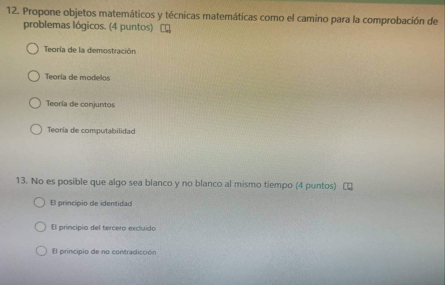 Propone objetos matemáticos y técnicas matemáticas como el camino para la comprobación de
problemas lógicos. (4 puntos)
Teoría de la demostración
Teoría de modelos
Teoría de conjuntos
Teoría de computabilidad
13. No es posible que algo sea blanco y no blanco al mismo tiempo (4 puntos)
El principio de identidad
El principio del tercero excluido
El principio de no contradicción