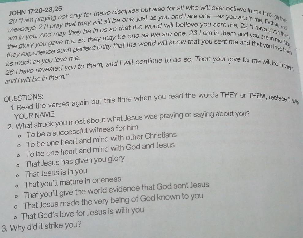 JOHN 17:20-23,26
20 “I am praying not only for these disciples but also for all who will ever believe in me through the
message. 21I pray that they will all be one, just as you and I are one—as you are in me, Father, and I
am in you. And may they be in us so that the world will believe you sent me. 22 “I have given them
the glory you gave me, so they may be one as we are one. 23 I am in them and you are in me. May
they experience such perfect unity that the world will know that you sent me and that you love thern
as much as you love me.
26 I have revealed you to them, and I will continue to do so. Then your love for me will be in them,
and I will be in them.”
QUESTIONS:
1 Read the verses again but this time when you read the words THEY or THEM, replace it with
YOUR NAME.
2. What struck you most about what Jesus was praying or saying about you?
。 To be a successful witness for him
D To be one heart and mind with other Christians
To be one heart and mind with God and Jesus
That Jesus has given you glory
That Jesus is in you
That you’ll mature in oneness
That you'll give the world evidence that God sent Jesus
That Jesus made the very being of God known to you
That God's love for Jesus is with you
3. Why did it strike you?