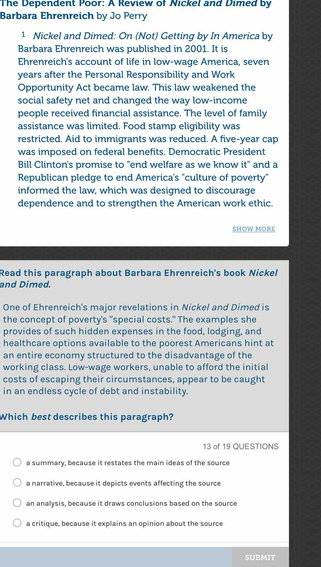 The Dependent Poor: A Review of Nickel and Dimed by
Barbara Ehrenreich by Jo Perry
1 Nickel and Dimed: On (Not) Getting by In America by
Barbara Ehrenreich was published in 2001. It is
Ehrenreich's account of life in low-wage America, seven
years after the Personal Responsibility and Work
Opportunity Act became law. This law weakened the
social safety net and changed the way low-income
people received financial assistance. The level of family
assistance was limited. Food stamp eligibility was
restricted. Aid to immigrants was reduced. A five-year cap
was imposed on federal benefits. Democratic President
Bill Clinton's promise to "end welfare as we know it" and a
Republican pledge to end America’s "culture of poverty"
informed the law, which was designed to discourage
dependence and to strengthen the American work ethic.
SHOW MORE
Read this paragraph about Barbara Ehrenreich's book Nickel
and Dimed.
One of Ehrenreich's major revelations in Nickel and Dimed is
the concept of poverty's "special costs." The examples she
provides of such hidden expenses in the food, lodging, and
healthcare options available to the poorest Americans hint at
an entire economy structured to the disadvantage of the
working class. Low-wage workers, unable to afford the initial
costs of escaping their circumstances, appear to be caught
in an endless cycle of debt and instability.
Which best describes this paragraph?
13 of 19 QUESTIONS
a summary, because it restates the main ideas of the source
a narrative, because it depicts events affecting the source
an analysis, because it draws conclusions based on the source
a critique, because it explains an opinion about the source
SUBMIT