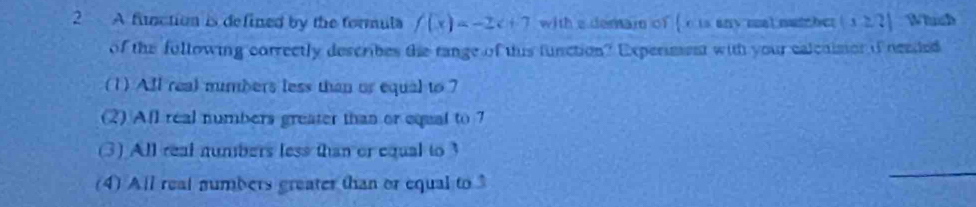 A function is defined by the formula f(x)=-2x+7 with a demain of [ c ts any meat netcher (x≥slant ?) Which
of the fullowing correctly describes the tange of this function? Experiment with your calcaisor if neaded
(1) All real mumbers less than or equal to 7
(2) Afl real numbers greater than or equal to 7
(3) All real numbers less than or equal to
(4) All real numbers greater than or equal to 3
_