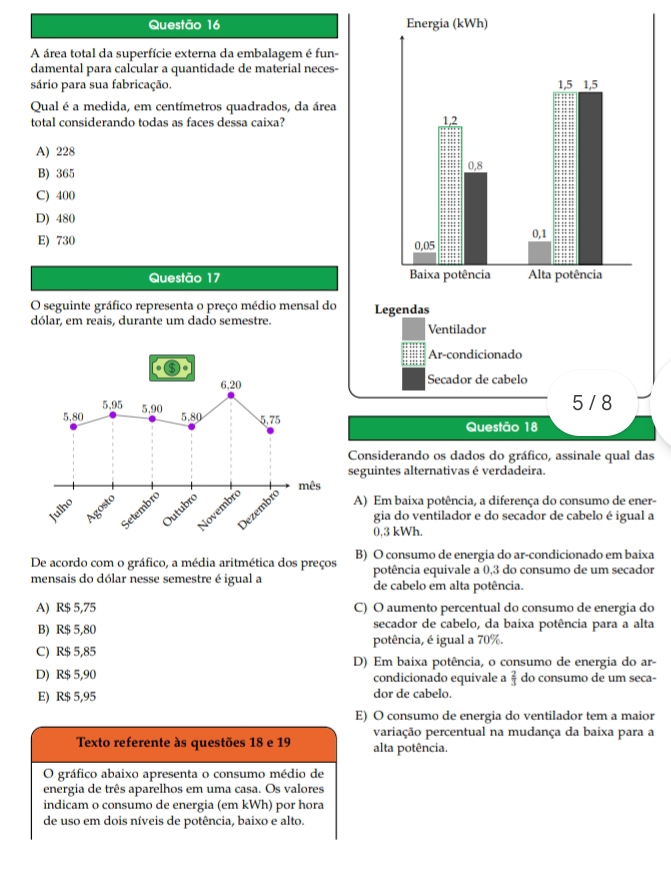 A área total da superfície externa da embalagem é fun-
damental para calcular a quantidade de material neces-
sário para sua fabricação. 
Qual é a medida, em centímetros quadrados, da área
total considerando todas as faces dessa caixa?
A) 228
B) 365
C) 400
D) 480
E) 730 
Questão 17 
O seguinte gráfico representa o preço médio mensal do 
dólar, em reais, durante um dado semestre. Ventilador
Ar-condicionado
Secador de cabelo
5 / 8
Questão 18
Considerando os dados do gráfico, assinale qual das
seguintes alternativas é verdadeira.
A) Em baixa potência, a diferença do consumo de ener-
gia do ventilador e do secador de cabelo é igual a
0,3 kWh.
De acordo com o gráfico, a média aritmética dos preços B) O consumo de energia do ar-condicionado em baixa
potência equivale a 0,3 do consumo de um secador
mensais do dólar nesse semestre é igual a de cabelo em alta potência.
A) R$ 5,75 C) O aumento percentual do consumo de energia do
B) R$ 5,80 secador de cabelo, da baixa potência para a alta
potência, é igual a 70%.
C) R$ 5,85 D) Em baixa potência, o consumo de energia do ar-
D) R$ 5,90 condicionado equivale a  2/3  do consumo de um seca-
E) R$ 5,95 dor de cabelo.
E) O consumo de energia do ventilador tem a maior
variação percentual na mudança da baixa para a
Texto referente às questões 18 e 19 alta potência.
O gráfico abaixo apresenta o consumo médio de
energia de três aparelhos em uma casa. Os valores
indicam o consumo de energia (em kWh) por hora
de uso em dois níveis de potência, baixo e alto.