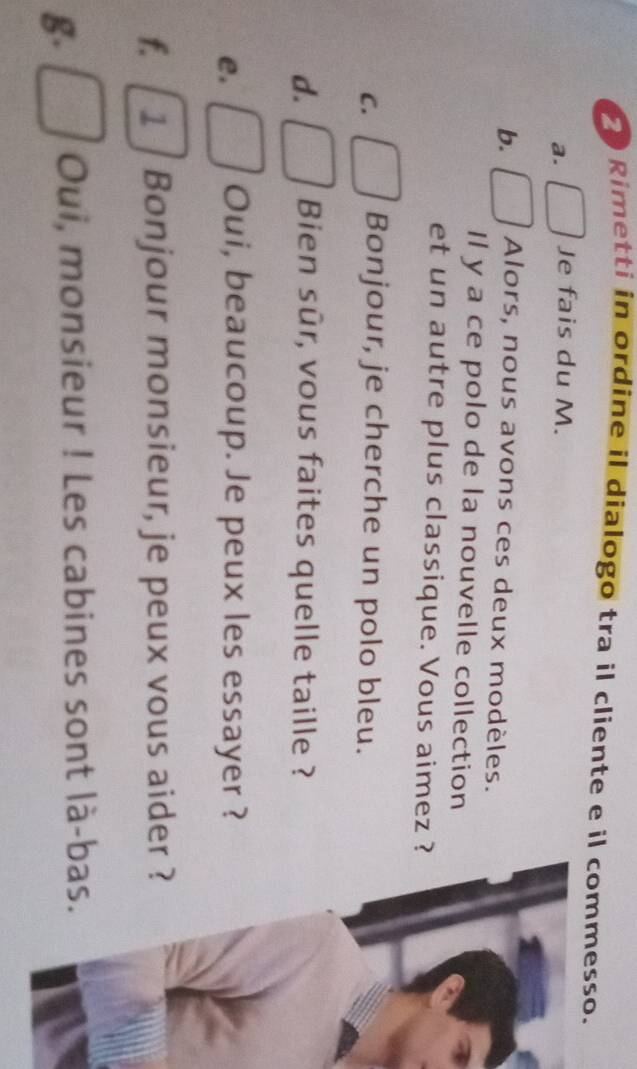 Rimetti in ordine il dialogo tra il cliente e il commesso. 
a. Je fais du M. 
b. Alors, nous avons ces deux modèles. 
Il y a ce polo de la nouvelle collection 
et un autre plus classique. Vous aimez ? 
C. Bonjour, je cherche un polo bleu. 
d. Bien sûr, vous faites quelle taille ? 
e. Oui, beaucoup. Je peux les essayer ? 
f. 1 Bonjour monsieur, je peux vous aider 
g. Oui, monsieur ! Les cabines sont là-b