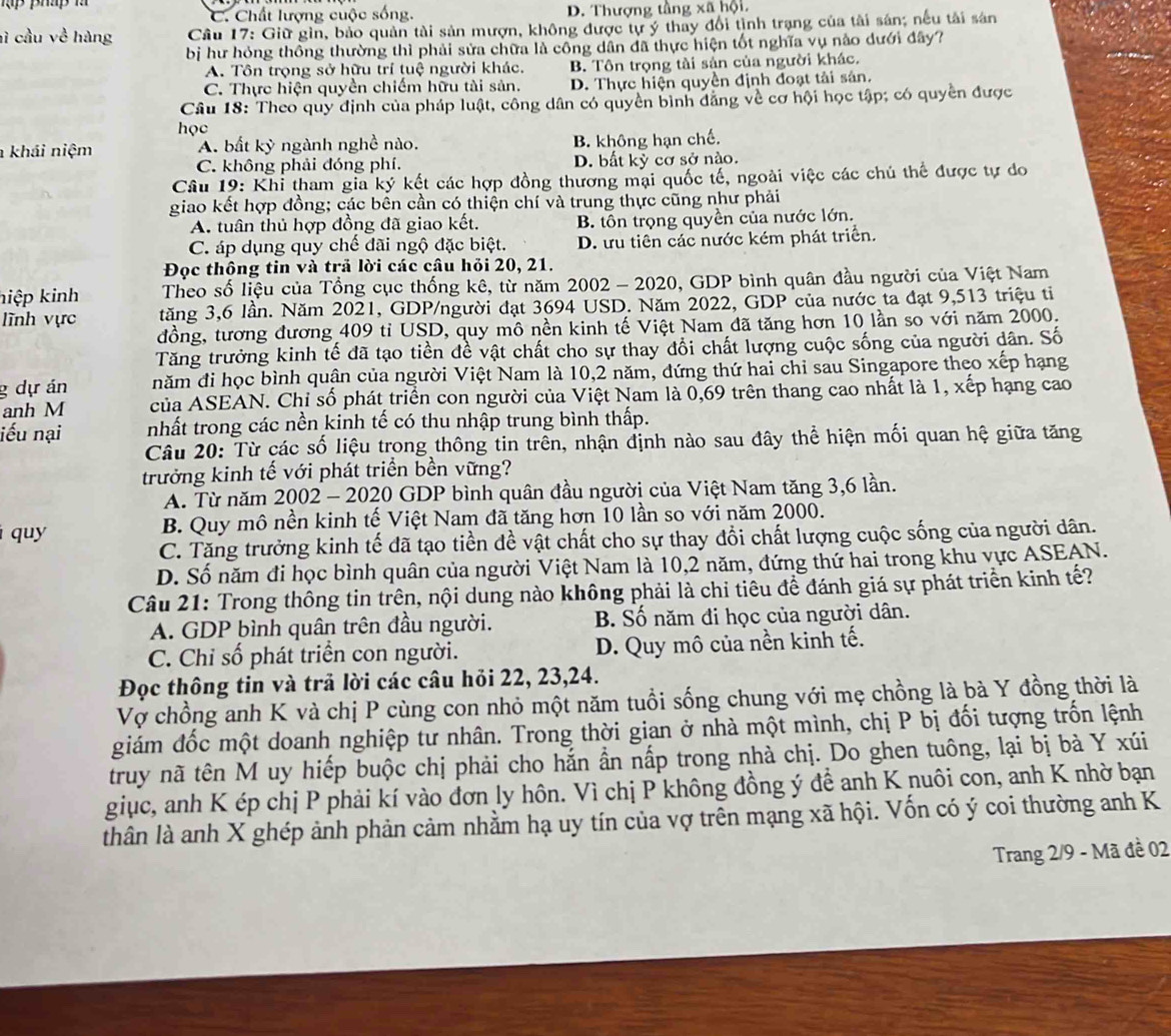 C. Chất lượng cuộc sống. D. Thượng tầng xã hội.
hì cầu về hàng  Câu 17: Giữ gìn, bảo quản tài sản mượn, không được tự ý thay đổi tình trạng của tải sản; nếu tải sản
bị hư hóng thông thường thì phải sửa chữa là công dân đã thực hiện tốt nghĩa vụ nào dưới đây?
A. Tôn trọng sở hữu trí tuệ người khác. B. Tôn trọng tài sản của người khác.
C. Thực hiện quyền chiếm hữu tài sản. D. Thực hiện quyền định đoạt tải sản.
Câu 18: Theo quy định của pháp luật, công dân có quyền bình đẳng về cơ hội học tập; có quyền được
học
khái niệm A. bất kỳ ngành nghề nào. B. không hạn chế.
C. không phải đóng phí. D. bất kỳ cơ sở nào.
Câu 19: Khi tham gia ký kết các hợp đồng thương mại quốc tế, ngoài việc các chú thể được tự do
giao kết hợp đồng; các bền cần có thiện chí và trung thực cũng như phải
A. tuân thủ hợp đồng đã giao kết. B. tôn trọng quyền của nước lớn.
C. áp dụng quy chế đãi ngộ đặc biệt. D. ưu tiên các nước kém phát triển.
Đọc thông tin và trả lời các câu hỏi 20, 21.
hiệp kinh  Theo số liệu của Tổng cục thống kê, từ năm 2002 - 2020, GDP bình quân đầu người của Việt Nam
lĩnh vực tăng 3,6 lần. Năm 2021, GDP/người đạt 3694 USD. Năm 2022, GDP của nước ta đạt 9,513 triệu ti
đồng, tương đương 409 tỉ USD, quy mô nền kinh tế Việt Nam đã tăng hơn 10 lần so với năm 2000.
Tăng trưởng kinh tế đã tạo tiền đề vật chất cho sự thay đổi chất lượng cuộc sống của người dân. Số
g dự án năm đi học bình quận của người Việt Nam là 10,2 năm, đứng thứ hai chỉ sau Singapore theo xếp hạng
anh M của ASEAN. Chỉ số phát triển con người của Việt Nam là 0,69 trên thang cao nhất là 1, xếp hạng cao
iếu nại nhất trong các nền kinh tế có thu nhập trung bình thấp.
Câu 20: Từ các số liệu trong thông tin trên, nhận định nào sau đây thể hiện mối quan hệ giữa tăng
trưởng kinh tế với phát triển bền vững?
A. Từ năm 2002 - 2020 GDP bình quân đầu người của Việt Nam tăng 3,6 lần.
quy B. Quy mô nền kinh tế Việt Nam đã tăng hơn 10 lần so với năm 2000.
C. Tăng trưởng kinh tế đã tạo tiền đề vật chất cho sự thay đổi chất lượng cuộc sống của người dân.
D. Số năm đi học bình quân của người Việt Nam là 10,2 năm, đứng thứ hai trong khu vực ASEAN.
Câu 21: Trong thông tin trên, nội dung nào không phải là chi tiêu để đánh giá sự phát triển kinh tế?
A. GDP bình quân trên đầu người. B. Số năm đi học của người dân.
C. Chỉ số phát triển con người. D. Quy mô của nền kinh tế.
Đọc thông tin và trả lời các câu hỏi 22, 23,24.
Vợ chồng anh K và chị P cùng con nhỏ một năm tuổi sống chung với mẹ chồng là bà Y đồng thời là
giám đốc một doanh nghiệp tư nhân. Trong thời gian ở nhà một mình, chị P bị đối tượng trốn lệnh
truy nã tên M uy hiếp buộc chị phải cho hắn ần nấp trong nhà chị. Do ghen tuông, lại bị bà Y xúi
giục, anh K ép chị P phải kí vào đơn ly hôn. Vì chị P không đồng ý để anh K nuôi con, anh K nhờ bạn
thân là anh X ghép ảnh phản cảm nhằm hạ uy tín của vợ trên mạng xã hội. Vốn có ý coi thường anh K
Trang 2/9 - Mã đề 02