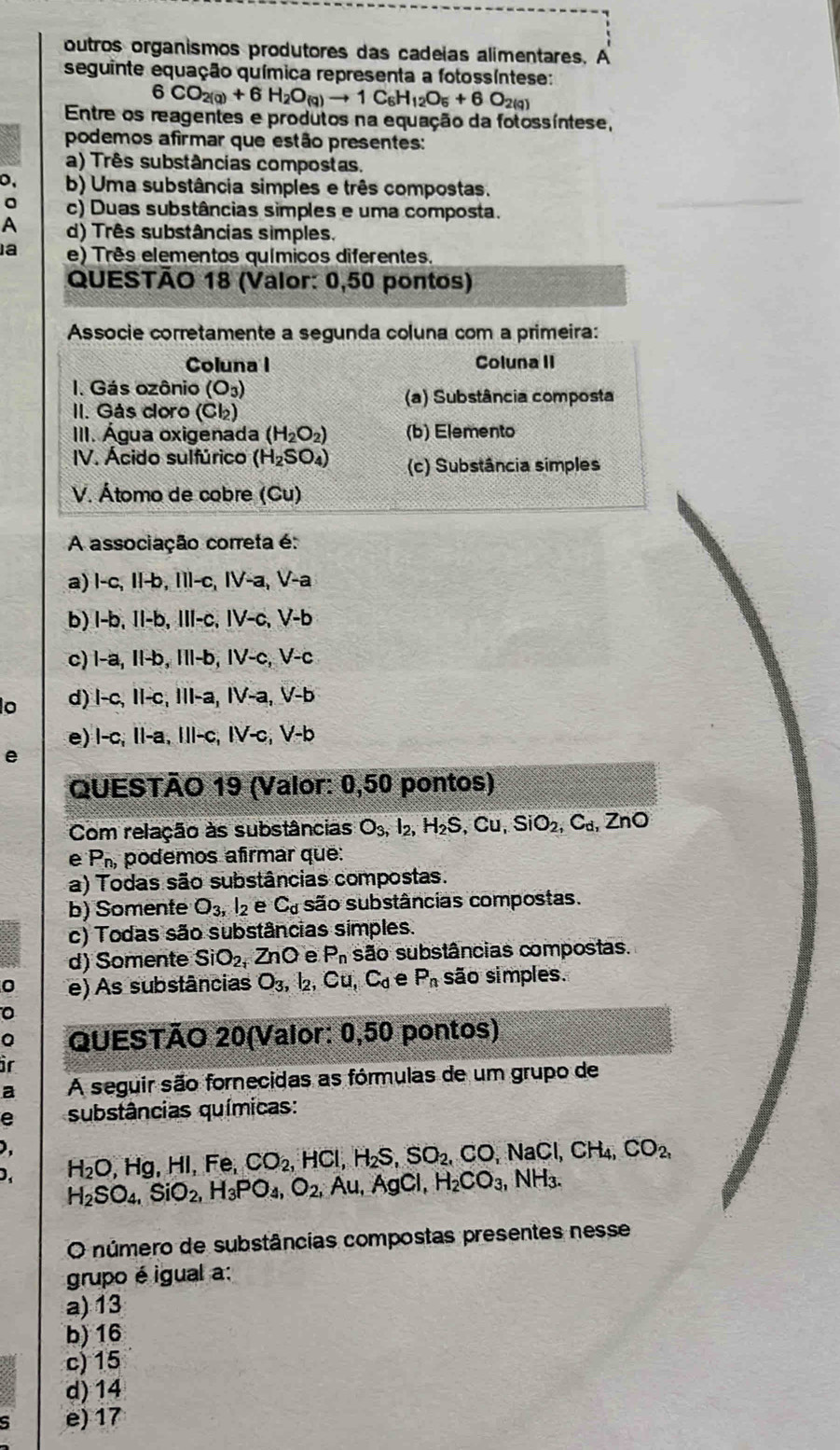 outros organismos produtores das cadeias alimentares. A
seguinte equação química representa a fotossíntese:
6CO_2(g)+6H_2O_(g)to 1C_6H_12O_5+6O_2(g)
Entre os reagentes e produtos na equação da fotossíntese,
podemos afirmar que estão presentes:
a) Três substâncias compostas,
0, b) Uma substância simples e três compostas.
c) Duas substâncias simples e uma composta.
A d) Três substâncias simples.
a e) Três elementos químicos diferentes.
QUESTÃO 18 (Valor: 0,50 pontos)
Associe corretamente a segunda coluna com a primeira:
Coluna I Coluna II
I. Gás ozônio (O_3)
(a) Substância composta
II. ás coro Cl_2
III. Água oxigenada (H_2O_2) (b) Elemento
IV. Ácido sulfúrico (H_2SO_4) (c) Substância simples
V. Átomo de cobre (Cu)
A associação correta é:
a) l-c, Il-b, Ill-c, IV-a, V-a
b) l-b, II-b, III-c, IV-c, V-b
c) l-a, Il-b, IIl-b, IV-c, V-c
o d) l-c, II-c, III-a, IV-a, V-b
e) l-c, II-a, IIl-c, IV-c, V-b
e
QUESTÃO 19 (Valor: 0,50 pontos)
Com relação às substâncias O_3,I_2,H_2S,Cu,SiO_2,C_d,ZnO
e P_n, podemos afrmar que:
a) Todas são substâncias compostas.
b) Somente O_3,l_2 e C_d são substâncias compostas.
c) Todas são substâncias simples.
d) Somente SiO_2 ZnO e P_n são substâncias compostas.
0 e) As substâncias O_3,I_2,Cu,C_d e P_n são simples.
0
a QUESTÃO 20(Valor: 0,50 pontos)
ir
a A seguir são fornecidas as fórmulas de um grupo de
e substâncias químicas:
),
D. H_2SO_4,SiO_2,H_3PO_4,O_2,Au,AgCl,H_2CO_3,NH_3. H_2O,Hg,HI,F e CO_2,HCl,H_2S,SO_2,CO,NaCl,CH_4,CO_2,
O número de substâncias compostas presentes nesse
grupo é igual a:
a) 13
b) 16
c)15
d) 14
e) 17