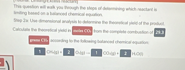 [Tulonal: Limiting/Excoss roactant] 
This question will walk you through the steps of determining which reactant is 
limiting based on a balanced chemical equation. 
Step 2a : Use dimensional analysis to determine the theoretical yield of the product. 
Calculate the theoretical yield in molcs CO from the complete combustion of 29.3
grams CHaccording to the following balanced chemical equation: 
1 CH_4(g)+ 2 O_2(g) 1 CO_2(g)+ 2 H_2O(l)