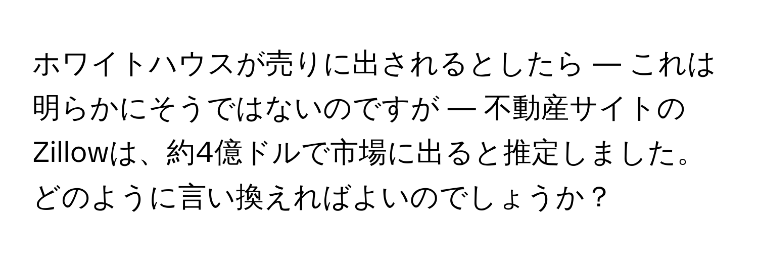 ホワイトハウスが売りに出されるとしたら — これは明らかにそうではないのですが — 不動産サイトのZillowは、約4億ドルで市場に出ると推定しました。どのように言い換えればよいのでしょうか？