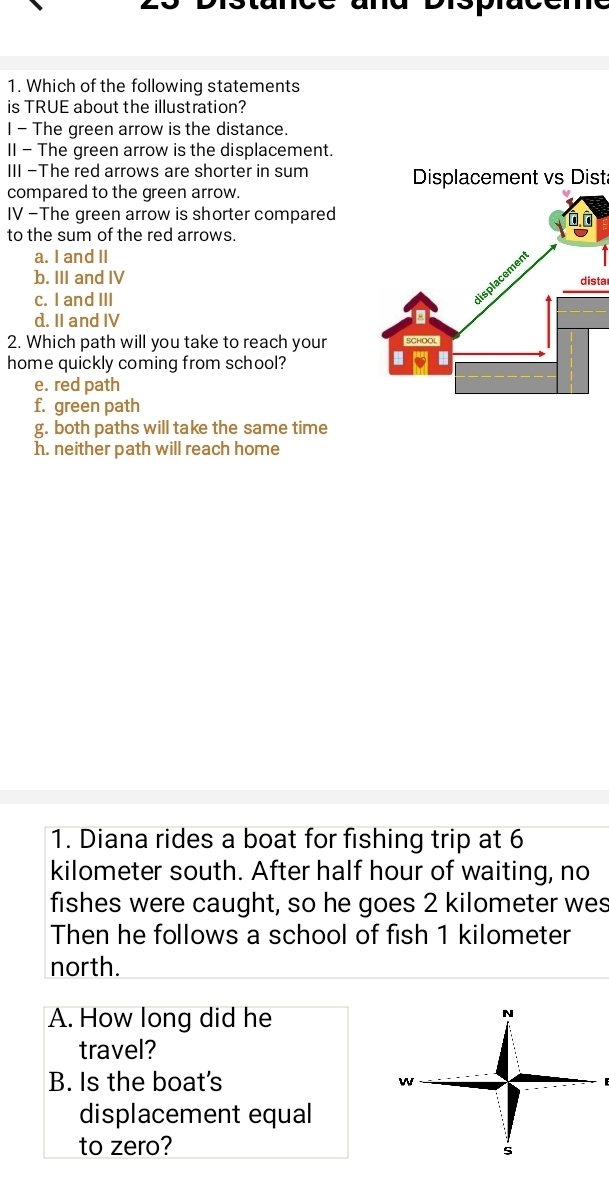Which of the following statements
is TRUE about the illustration?
I - The green arrow is the distance.
II - The green arrow is the displacement.
III -The red arrows are shorter in sum Displacement vs Dist
compared to the green arrow.
IV -The green arrow is shorter compared
to the sum of the red arrows.
a. I and II
b. III and IV dista
c. I and III
d. II and IV
2. Which path will you take to reach your 
home quickly coming from school?
e. red path
f. green path
g. both paths will take the same time
h. neither path will reach home
1. Diana rides a boat for fishing trip at 6
kilometer south. After half hour of waiting, no
fishes were caught, so he goes 2 kilometer wes
Then he follows a school of fish 1 kilometer
north.
A. How long did he
travel?
B. Is the boat's E
displacement equal
to zero?
