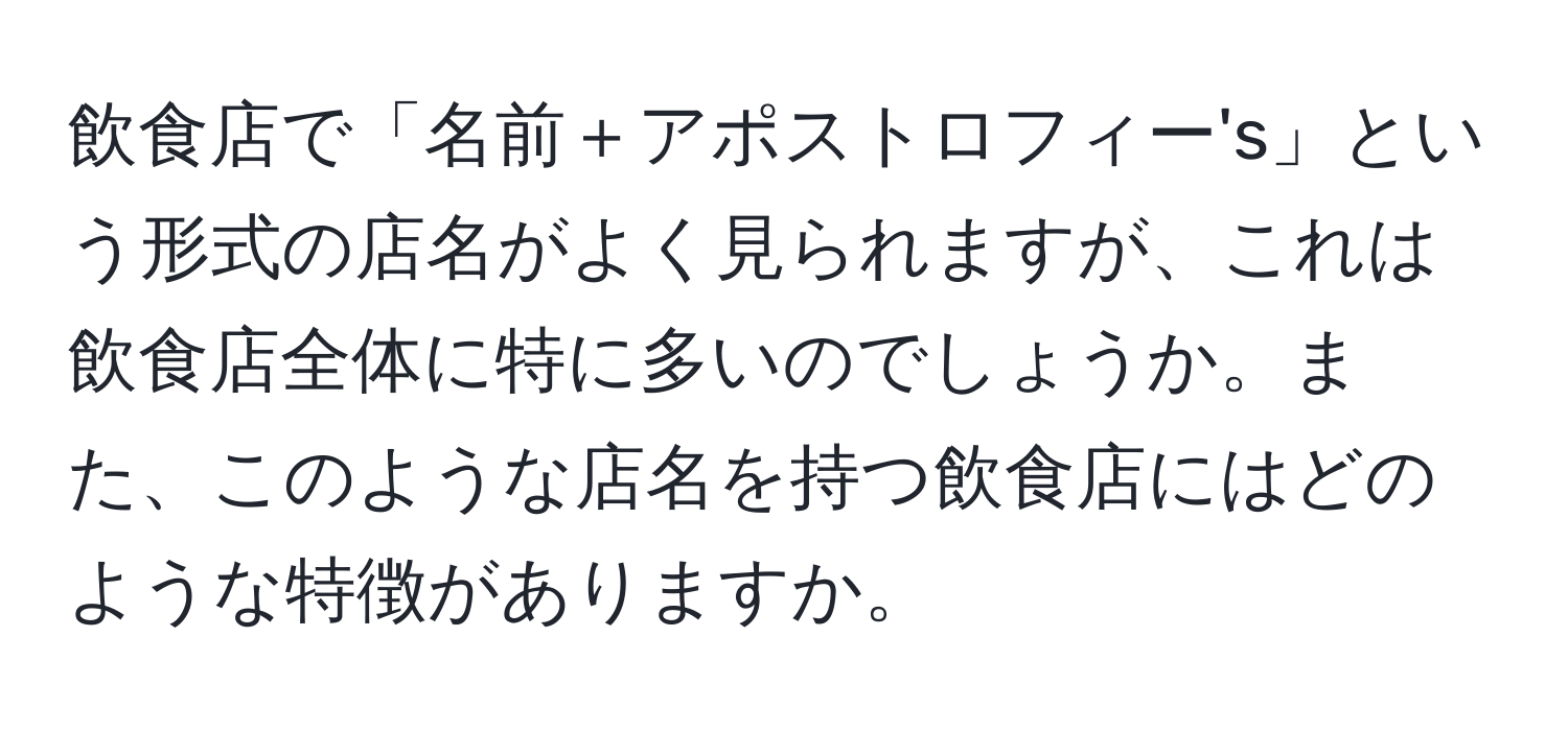 飲食店で「名前＋アポストロフィー's」という形式の店名がよく見られますが、これは飲食店全体に特に多いのでしょうか。また、このような店名を持つ飲食店にはどのような特徴がありますか。