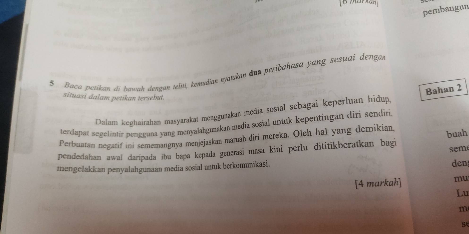 [6 markah] 
pembangun 
5 Baca petikan di bawah dengan teliti, kemudian nyatakan dua peribahasa yang sesuai dengan 
Bahan 2
situasi dalam petikan tersebut. 
Dalam keghairahan masyarakat menggunakan media sosial sebagai keperluan hidup, 
terdapat segelintir pengguna yang menyalahgunakan media sosial untuk kepentingan diri sendiri. 
Perbuatan negatif ini sememangnya menjejaskan maruah diri mereka. Oleh hal yang demikian, 
buah 
pendedahan awal daripada íbu bapa kepada generasi masa kini perlu dititikberatkan bagi 
seme 
mengelakkan penyalahgunaan media sosial untuk berkomunikasi. 
den 
[4 markah] 
mu 
Lu 
m 
se