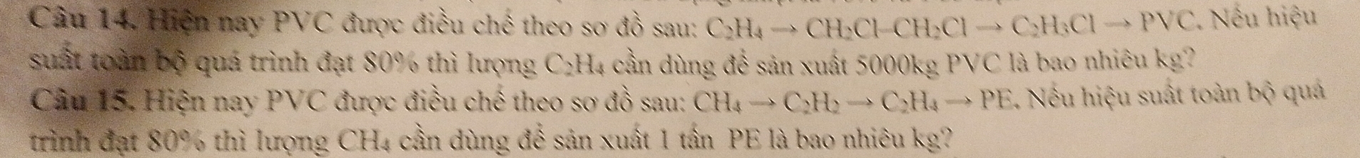 Câu 14, Hiện nay PVC được điều chế theo sơ đồ sau: C_2H_4to CH_2Cl-CH_2Clto C_2H_3Clto PVC. Nếu hiệu 
suất toàn bộ quá trình đạt 80% thì lượng C₂H₄ cần dùng để sản xuất 5000kg PVC là bao nhiêu kg? 
Câu 15. Hiện nay PVC được điều chế theo sơ đồ sau: CH_4to C_2H_2to C_2H_4to PE Nếu hiệu suất toàn bộ quá 
trình đạt 80% thì lượng CH4 cần dùng để sản xuất 1 tấn PE là bao nhiêu kg?