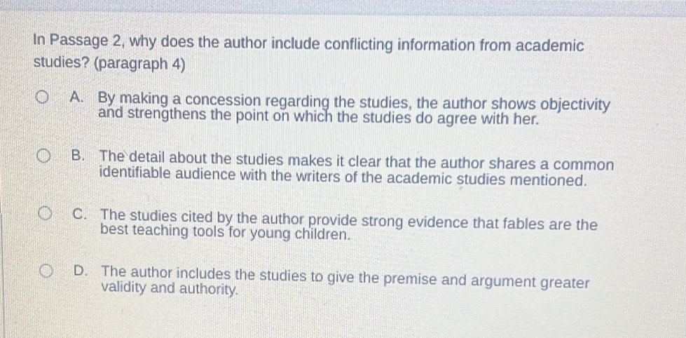 In Passage 2, why does the author include conflicting information from academic
studies? (paragraph 4)
A. By making a concession regarding the studies, the author shows objectivity
and strengthens the point on which the studies do agree with her.
B. The detail about the studies makes it clear that the author shares a common
identifiable audience with the writers of the academic studies mentioned.
C. The studies cited by the author provide strong evidence that fables are the
best teaching tools for young children.
D. The author includes the studies to give the premise and argument greater
validity and authority.