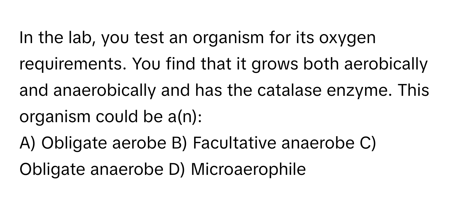 In the lab, you test an organism for its oxygen requirements. You find that it grows both aerobically and anaerobically and has the catalase enzyme. This organism could be a(n):

A) Obligate aerobe B) Facultative anaerobe C) Obligate anaerobe D) Microaerophile