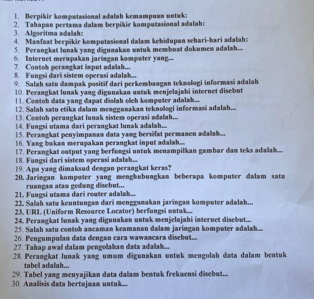 Berpikir komputasional adalah kemampuan untuk:
2. Tahapan pertama dalam berpikir komputasional adalah:
3. Algoritma adalah:
4. Manfaat berpikir komputasional dalam kehidupan sehari-hari adalah:
5. Perangkat lunak yang digunakan untuk membuat dokumen adalah...
6. Internet merupakan jaringan komputer yang...
7. Contoh perangkat input adalah...
8. Fungsi dari sistem operasi adalah...
9. Salah satu dampak positif dari perkembangan teknologi informasi adalah
10. Perangkat lunak yang digunakan untuk menjelajahi internet disebut
11. Contoh data yang dapat diolah oleh komputer adalah...
12. Salah satu etika dalam menggunakan teknologi informasi adalah...
13. Contoh perangkat lunak sistem operasi adalah...
14. Fungsi utama dari perangkat lunak adalah...
15. Perangkat penyimpanan data yang bersifat permanen adalah...
16. Yang bukan merupakan perangkat input adalah...
17. Perangkat output yang berfungsi untuk menampilkan gambar dan teks adalah...
18. Fungsi dari sistem operasi adalah...
19. Apa yang dimaksud dengan perangkat keras?
20. Jaringan komputer yang menghubungkan beberapa komputer dalam satu
ruangan atau gedung disebut...
21. Fungsi utama dari router adalah...
22. Salah satu keuntungan dari menggunakan jaringan komputer adalah...
23. URL (Uniform Resource Locator) berfungsi untuk...
24. Perangkat lunak yang digunakan untuk menjelajahi internet disebut...
25. Salah satu contoh ancaman keamanan dalam jaringan komputer adalah...
26. Pengumpulan data dengan cara wawancara disebut...
27. Tahap awal dalam pengolahan data adalah...
28. Perangkat lunak yang umum digunakan untuk mengolah data dalam bentuk
tabel adalah...
29. Tabel yang menyajikan data dalam bentuk frekuensi disebut...
30. Analisis data bertujuan untuk...