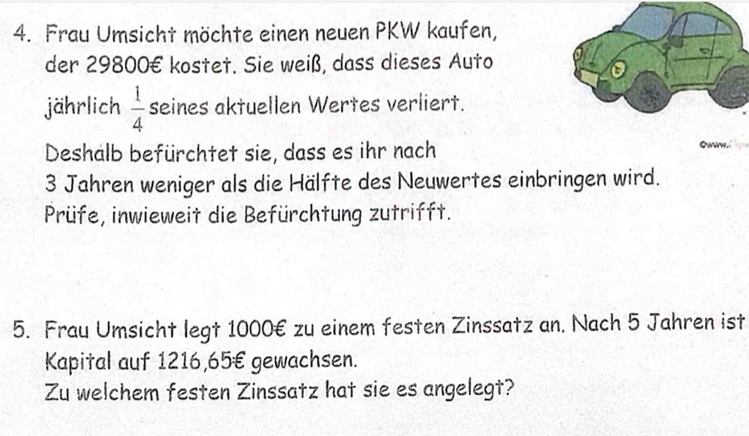 Frau Umsicht möchte einen neuen PKW kaufen, 
der 29800€ kostet. Sie weiß, dass dieses Auto 
jährlich  1/4  seines aktuellen Wertes verliert. 
Deshalb befürchtet sie, dass es ihr nach 
owww. 
3 Jahren weniger als die Hälfte des Neuwertes einbringen wird. 
Prüfe, inwieweit die Befürchtung zutrifft. 
5. Frau Umsicht legt 1000€ zu einem festen Zinssatz an. Nach 5 Jahren ist 
Kapital auf 1216,65€ gewachsen. 
Zu welchem festen Zinssatz hat sie es angelegt?