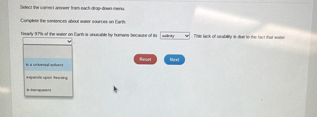 Select the correct answer from each drop-down menu.
Complete the sentences about water sources on Earth.
Nearly 97% of the water on Earth is unusable by humans because of its salinity . This lack of usability is due to the fact that water
Reset Next
is a universal solvent
expands upon freezing
is transparent