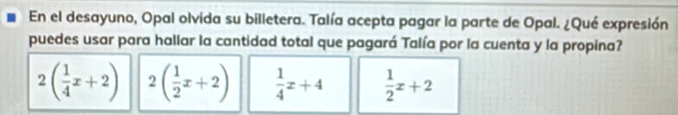 En el desayuno, Opal olvida su billetera. Talía acepta pagar la parte de Opal. ¿Qué expresión
puedes usar para hallar la cantidad total que pagará Talía por la cuenta y la propina?
2( 1/4 x+2) 2( 1/2 x+2)  1/4 x+4  1/2 x+2