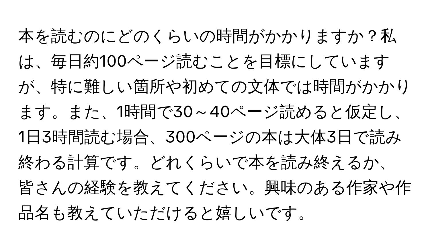 本を読むのにどのくらいの時間がかかりますか？私は、毎日約100ページ読むことを目標にしていますが、特に難しい箇所や初めての文体では時間がかかります。また、1時間で30～40ページ読めると仮定し、1日3時間読む場合、300ページの本は大体3日で読み終わる計算です。どれくらいで本を読み終えるか、皆さんの経験を教えてください。興味のある作家や作品名も教えていただけると嬉しいです。