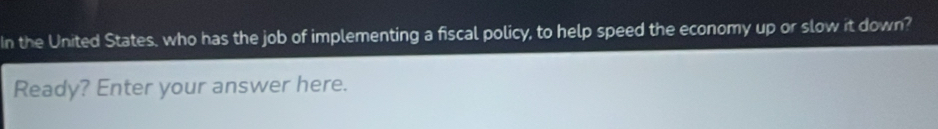 In the United States, who has the job of implementing a fiscal policy, to help speed the economy up or slow it down? 
Ready? Enter your answer here.